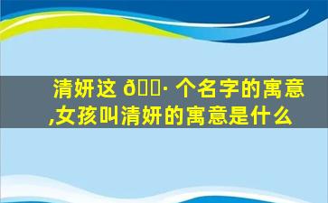 清妍这 🕷 个名字的寓意,女孩叫清妍的寓意是什么